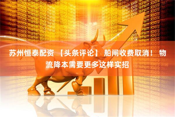 苏州恒泰配资 【头条评论】 船闸收费取消！ 物流降本需要更多这样实招