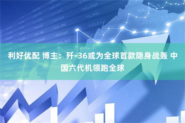 利好优配 博主：歼-36或为全球首款隐身战轰 中国六代机领跑全球