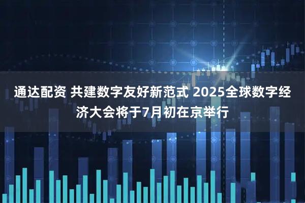 通达配资 共建数字友好新范式 2025全球数字经济大会将于7月初在京举行