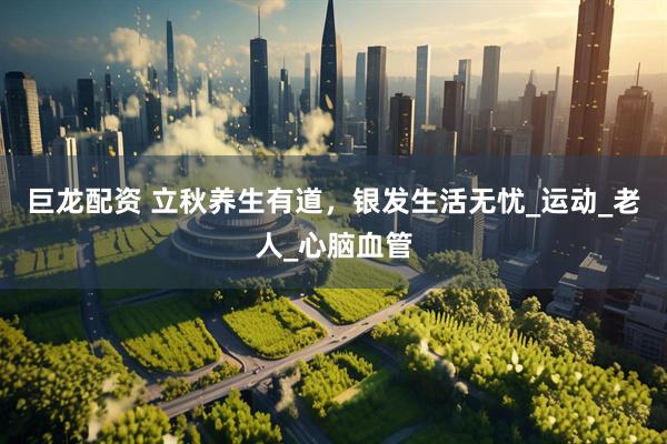 巨龙配资 立秋养生有道，银发生活无忧_运动_老人_心脑血管