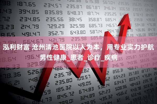 泓利财富 沧州清池医院以人为本，用专业实力护航男性健康_患者_诊疗_疾病