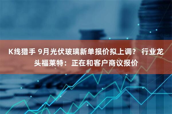 K线猎手 9月光伏玻璃新单报价拟上调？ 行业龙头福莱特：正在和客户商议报价