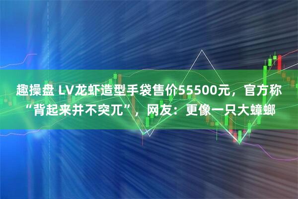 趣操盘 LV龙虾造型手袋售价55500元，官方称“背起来并不突兀”，网友：更像一只大蟑螂