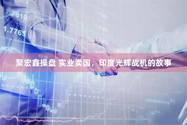 聚宏鑫操盘 实业卖国，印度光辉战机的故事