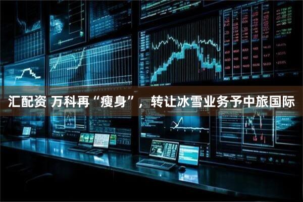 汇配资 万科再“瘦身”，转让冰雪业务予中旅国际