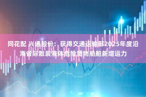同花配 兴通股份：获得交通运输部2025年度沿海省际散装液体危险货物船舶新增运力