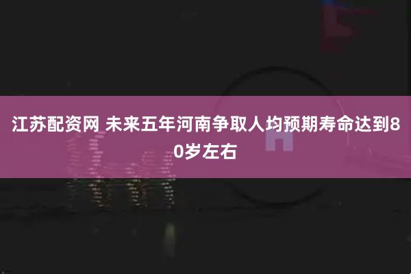 江苏配资网 未来五年河南争取人均预期寿命达到80岁左右
