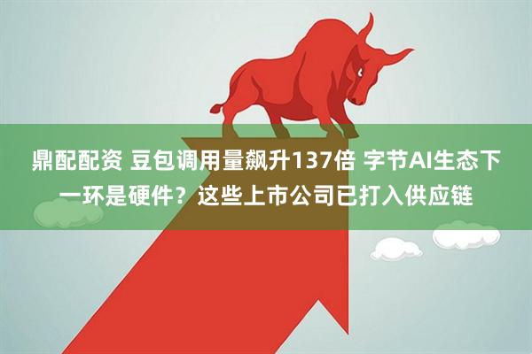鼎配配资 豆包调用量飙升137倍 字节AI生态下一环是硬件？这些上市公司已打入供应链