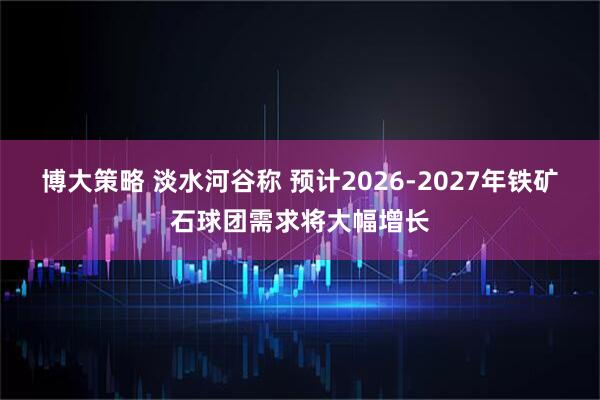 博大策略 淡水河谷称 预计2026-2027年铁矿石球团需求将大幅增长